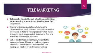 TELE MARKETING
 Telemarketing is the act of selling, soliciting,
or promoting a product or service over the
telephone.
 Telemarketing is especially useful when the
customers for a small business products or services
are located in hard to reach places or when many
prospects must be contacted in order to find one
interested in making a purchase.
 Cable and internet services, Charitable
organizations, Home security systems,
Financial services etc. are some of the
examples that rely on Telemarketing
HIRUL FOWMIYA.T.N
5
 