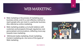 WEB MARKETING
 Web marketing is the process of marketing your
business online, and it’s a cost-effective method to
reach people who are most in a particular business.
Also referred as online marketing.
 Web marketing enables us to build relations with
customers and prospects through regular,low-cost
personalized communications ,reflecting more way
towards mass marketing.
 SEO,Social media marketing, Email marketing,
Content marketing etc. Are some of the types of
Web marketing
HIRUL FOWMIYA.T.N
6
 
