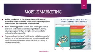 MOBILE MARKETING
 Mobile marketing is the interactive multichannel
promotion of products or services for mobile phones
and devices, smartphones and networks.
 Mobile marketing gives the user far more advantages, such as
lower cost, customization, easy tracking and so on, thereby
reducing manpower and yet giving the entrepreneur better
business benefits and profits.
 Experts predicted the rise of mobile as the marketing channel of
the future as it has become entrenched in modern day life, with
over 2.7bn smartphone users around the globe, according to
eMarketer and Statista.
HIRUL FOWMIYA.T.N
7
 