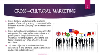 CROSS –CULTURAL MARKETING
 Cross-Cultural Marketing is the strategic
process of marketing among consumers that is
different from the company’s or marketers own
culture
 Cross-cultural communication is imperative for
companies that have a diverse workforce and
participate in the global economy. It is
important for employees to understand the
factors that are part of an effective, diverse
workforce.
 It’s main objective is to determine how
consumers in two or more societies are similar
and devise suitable strategy
HIRUL FOWMIYA.T.N
9
 