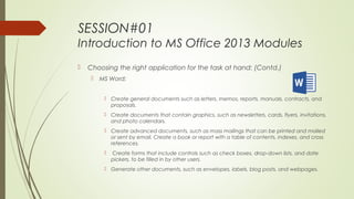 SESSION#01
Introduction to MS Office 2013 Modules
 Choosing the right application for the task at hand: (Contd.)
 MS Word:
 Create general documents such as letters, memos, reports, manuals, contracts, and
proposals.
 Create documents that contain graphics, such as newsletters, cards, flyers, invitations,
and photo calendars.
 Create advanced documents, such as mass mailings that can be printed and mailed
or sent by email. Create a book or report with a table of contents, indexes, and cross
references.
 Create forms that include controls such as check boxes, drop-down lists, and date
pickers, to be filled in by other users.
 Generate other documents, such as envelopes, labels, blog posts, and webpages.
 