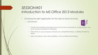 SESSION#01
Introduction to MS Office 2013 Modules
 Choosing the right application for the task at hand: (Contd.)
 MS InfoPath:
 Create structured fill-in-the-blank forms that can be connected to a data source, such
as an Access or SharePoint database.
 Store forms on your company network or in a SharePoint library, or distribute them by
email.
 Add calculations, rules, data validation, and conditional formatting.
 