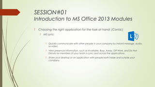 SESSION#01
Introduction to MS Office 2013 Modules
 Choosing the right application for the task at hand: (Contd.)
 MS Lync:
 Quickly communicate with other people in your company by instant message, audio,
or video.
 View presence information, such as Available, Busy, Away, Off Work, and Do Not
Disturb for members of your team in Lync and across the applications.
 Share your desktop or an application with people both inside and outside your
company.
 