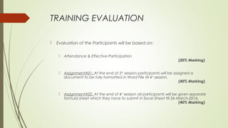 TRAINING EVALUATION
 Evaluation of the Participants will be based on:
 Attendance & Effective Participation
(20% Marking)
 Assignment#01: At the end of 2nd
session participants will be assigned a
document to be fully formatted in Word File till 4th
session.
(40% Marking)
 Assignment#02: At the end of 4th
session all participants will be given separate
formula sheet which they have to submit in Excel Sheet till 26-March-2016.
(40% Marking)
 