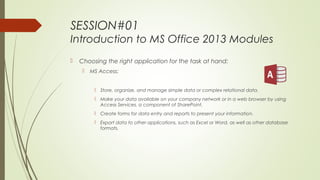SESSION#01
Introduction to MS Office 2013 Modules
 Choosing the right application for the task at hand:
 MS Access:
 Store, organize, and manage simple data or complex relational data.
 Make your data available on your company network or in a web browser by using
Access Services, a component of SharePoint.
 Create forms for data entry and reports to present your information.
 Export data to other applications, such as Excel or Word, as well as other database
formats.
 