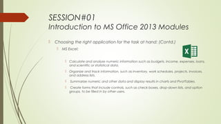 SESSION#01
Introduction to MS Office 2013 Modules
 Choosing the right application for the task at hand: (Contd.)
 MS Excel:
 Calculate and analyze numeric information such as budgets, income, expenses, loans,
and scientific or statistical data.
 Organize and track information, such as inventory, work schedules, projects, invoices,
and address lists.
 Summarize numeric and other data and display results in charts and PivotTables.
 Create forms that include controls, such as check boxes, drop-down lists, and option
groups, to be filled in by other users.
 