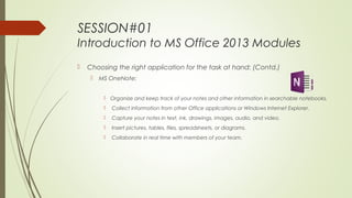 SESSION#01
Introduction to MS Office 2013 Modules
 Choosing the right application for the task at hand: (Contd.)
 MS OneNote:
 Organize and keep track of your notes and other information in searchable notebooks.
 Collect information from other Office applications or Windows Internet Explorer.
 Capture your notes in text, ink, drawings, images, audio, and video.
 Insert pictures, tables, files, spreadsheets, or diagrams.
 Collaborate in real time with members of your team.
 