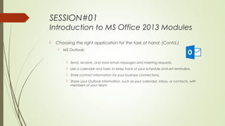 SESSION#01
Introduction to MS Office 2013 Modules
 Choosing the right application for the task at hand: (Contd.)
 MS Outlook:
 Send, receive, and store email messages and meeting requests.
 Use a calendar and tasks to keep track of your schedule and set reminders.
 Store contact information for your business connections.
 Share your Outlook information, such as your calendar, inbox, or contacts, with
members of your team.
 