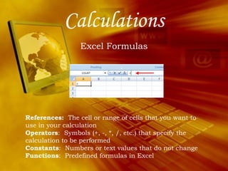 Calculations Excel Formulas References:   The cell or range of cells that you want to use in your calculation Operators :  Symbols (+, -, *, /, etc.) that specify the calculation to be performed Constants :  Numbers or text values that do not change Functions :  Predefined formulas in Excel 