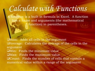 Calculate   with Functions A function is a built in formula in Excel.  A function has a name and arguments (the mathematical function) in parentheses. Sum:  Adds all cells in the argument Average:  Calculates the average of the cells in the argument Min:  Finds the minimum value  Max:  Finds the maximum value Count:  Finds the number of cells that contain a numerical value within a range of the argument 