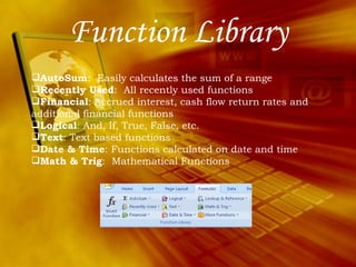 Function Library AutoSum :  Easily calculates the sum of a range Recently Used :  All recently used functions Financial : Accrued interest, cash flow return rates and additional financial functions Logical : And, If, True, False, etc. Text : Text based functions Date & Time : Functions calculated on date and time Math & Trig :  Mathematical Functions  