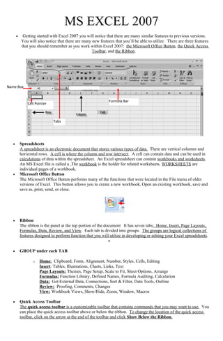 MS EXCEL 2007
• Getting started with Excel 2007 you will notice that there are many similar features to previous versions.
You will also notice that there are many new features that you’ll be able to utilize. There are three features
that you should remember as you work within Excel 2007: the Microsoft Office Button, the Quick Access
Toolbar, and the Ribbon.
• Spreadsheets
A spreadsheet is an electronic document that stores various types of data. There are vertical columns and
horizontal rows. A cell is where the column and row intersect. A cell can contain data and can be used in
calculations of data within the spreadsheet. An Excel spreadsheet can contain workbooks and worksheets.
An MS Excel file is called a The workbook is the holder for related worksheets. WORKSHEETS are
individual pages of a workbook.
• Microsoft Office Button
The Microsoft Office Button performs many of the functions that were located in the File menu of older
versions of Excel. This button allows you to create a new workbook, Open an existing workbook, save and
save as, print, send, or close.
• Ribbon
The ribbon is the panel at the top portion of the document It has seven tabs: Home, Insert, Page Layouts,
Formulas, Data, Review, and View. Each tab is divided into groups. The groups are logical collections of
features designed to perform function that you will utilize in developing or editing your Excel spreadsheets.
•
• GROUP under each TAB
o Home: Clipboard, Fonts, Alignment, Number, Styles, Cells, Editing
Insert: Tables, Illustrations, Charts, Links, Text
Page Layouts: Themes, Page Setup, Scale to Fit, Sheet Options, Arrange
Formulas: Function Library, Defined Names, Formula Auditing, Calculation
Data: Get External Data, Connections, Sort & Filter, Data Tools, Outline
Review: Proofing, Comments, Changes
View: Workbook Views, Show/Hide, Zoom, Window, Macros
• Quick Access Toolbar
The quick access toolbar is a customizable toolbar that contains commands that you may want to use. You
can place the quick access toolbar above or below the ribbon. To change the location of the quick access
toolbar, click on the arrow at the end of the toolbar and click Show Below the Ribbon.
Tabs
Cell Pointer
Formula Bar
Name Box
 