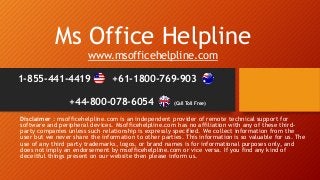 Ms Office Helpline
www.msofficehelpline.com
Disclaimer : msofficehelpline.com is an independent provider of remote technical support for
software and peripheral devices. Msofficehelpline.com has no affiliation with any of these third-
party companies unless such relationship is expressly specified. We collect information from the
user but we never share the information to other parties. This information is so valuable for us. The
use of any third party trademarks, logos, or brand names is for informational purposes only, and
does not imply an endorsement by msofficehelpline.com or vice versa. If you find any kind of
deceitful things present on our website then please inform us.
1-855-441-4419 +61-1800-769-903
+44-800-078-6054 (Call Toll Free)
 