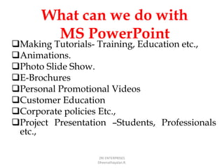 What can we do with
MS PowerPoint
Making Tutorials- Training, Education etc.,
Animations.
Photo Slide Show.
E-Brochures
Personal Promotional Videos
Customer Education
Corporate policies Etc.,
Project Presentation –Students, Professionals
etc.,
ZRI ENTERPRISES
Dheenathayalan.R.
 