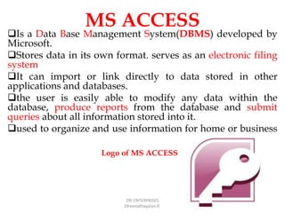 MS ACCESS
Is a Data Base Management System(DBMS) developed by
Microsoft.
Stores data in its own format. serves as an electronic filing
system
It can import or link directly to data stored in other
applications and databases.
the user is easily able to modify any data within the
database, produce reports from the database and submit
queries about all information stored into it.
used to organize and use information for home or business
ZRI ENTERPRISES
Dheenathayalan.R.
Logo of MS ACCESS
 