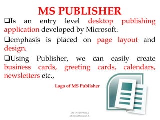 MS PUBLISHER
Is an entry level desktop publishing
application developed by Microsoft.
emphasis is placed on page layout and
design.
Using Publisher, we can easily create
business cards, greeting cards, calendars,
newsletters etc.,
ZRI ENTERPRISES
Dheenathayalan.R.
Logo of MS Publisher
 
