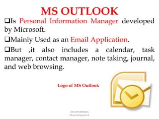MS OUTLOOK
Is Personal Information Manager developed
by Microsoft.
Mainly Used as an Email Application.
But ,it also includes a calendar, task
manager, contact manager, note taking, journal,
and web browsing.
ZRI ENTERPRISES
Dheenathayalan.R.
Logo of MS Outlook
 