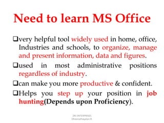 Need to learn MS Office
very helpful tool widely used in home, office,
Industries and schools, to organize, manage
and present information, data and figures.
used in most administrative positions
regardless of industry.
can make you more productive & confident.
Helps you step up your position in job
hunting(Depends upon Proficiency).
ZRI ENTERPRISES
Dheenathayalan.R.
 