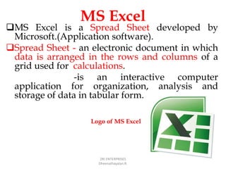 MS Excel
MS Excel is a Spread Sheet developed by
Microsoft.(Application software).
Spread Sheet - an electronic document in which
data is arranged in the rows and columns of a
grid used for calculations.
-is an interactive computer
application for organization, analysis and
storage of data in tabular form.
ZRI ENTERPRISES
Dheenathayalan.R.
Logo of MS Excel
 