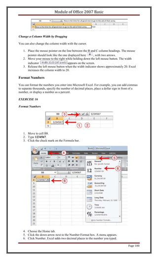 Module of Office 2007 Basic




Change a Column Width by Dragging

You can also change the column width with the cursor.

   1. Place the mouse pointer on the line between the B and C column headings. The mouse
      pointer should look like the one displayed here      , with two arrows.
   2. Move your mouse to the right while holding down the left mouse button. The width
      indicator                       appears on the screen.
   3. Release the left mouse button when the width indicator shows approximately 20. Excel
      increases the column width to 20.

Format Numbers

You can format the numbers you enter into Microsoft Excel. For example, you can add commas
to separate thousands, specify the number of decimal places, place a dollar sign in front of a
number, or display a number as a percent.

EXERCISE 16

Format Numbers




   1. Move to cell B8.
   2. Type 1234567.
   3. Click the check mark on the Formula bar.




   4. Choose the Home tab.
   5. Click the down arrow next to the Number Format box. A menu appears.
   6. Click Number. Excel adds two decimal places to the number you typed.

                                                                                      Page 100
 