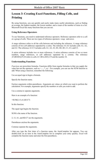 Module of Office 2007 Basic

Lesson 3: Creating Excel Functions, Filling Cells, and
Printing
By using functions, you can quickly and easily make many useful calculations, such as finding
an average, the highest number, the lowest number, and a count of the number of items in a list.
Microsoft Excel has many functions that you can use.

Using Reference Operators

To use functions, you need to understand reference operators. Reference operators refer to a cell
or a group of cells. There are two types of reference operators: range and union.

A range reference refers to all the cells between and including the reference. A range reference
consists of two cell addresses separated by a colon. The reference A1:A3 includes cells A1, A2,
and A3. The reference A1:C3 includes cells A1, A2, A3, B1, B2, B3, C1, C2, and C3.

A union reference includes two or more references. A union reference consists of two or more
numbers, range referneces, or cell addresses separated by a comma. The reference
A7,B8:B10,C9,10 refers to cells A7, B8 to B10, C9 and the number 10.

Understanding Functions

Functions are prewritten formulas. Functions differ from regular formulas in that you supply the
value but not the operators, such as +, -, *, or /. For example, you can use the SUM function to
add. When using a function, remember the following:

Use an equal sign to begin a formula.

Specify the function name.

Enclose arguments within parentheses. Arguments are values on which you want to perform the
calculation. For example, arguments specify the numbers or cells you want to add.

Use a comma to separate arguments.

Here is an example of a function:

=SUM(2,13,A1,B2:C7)

In this function:

The equal sign begins the function.

SUM is the name of the function.

2, 13, A1, and B2:C7 are the arguments.

Parentheses enclose the arguments.

Commas separate the arguments.

After you type the first letter of a function name, the AutoComplete list appears. You can
double-click on an item in the AutoComplete list to complete your entry quickly. Excel will
complete the function name and enter the first parenthesis.




                                                                                        Page 102
 