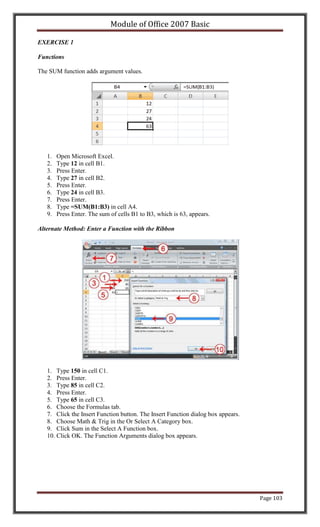 Module of Office 2007 Basic

EXERCISE 1

Functions

The SUM function adds argument values.




   1.   Open Microsoft Excel.
   2.   Type 12 in cell B1.
   3.   Press Enter.
   4.   Type 27 in cell B2.
   5.   Press Enter.
   6.   Type 24 in cell B3.
   7.   Press Enter.
   8.   Type =SUM(B1:B3) in cell A4.
   9.   Press Enter. The sum of cells B1 to B3, which is 63, appears.

Alternate Method: Enter a Function with the Ribbon




   1. Type 150 in cell C1.
   2. Press Enter.
   3. Type 85 in cell C2.
   4. Press Enter.
   5. Type 65 in cell C3.
   6. Choose the Formulas tab.
   7. Click the Insert Function button. The Insert Function dialog box appears.
   8. Choose Math & Trig in the Or Select A Category box.
   9. Click Sum in the Select A Function box.
   10. Click OK. The Function Arguments dialog box appears.




                                                                                  Page 103
 