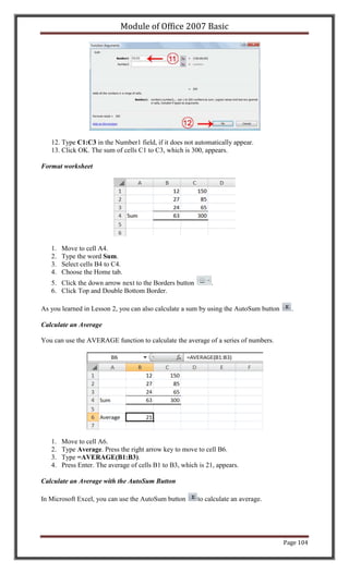 Module of Office 2007 Basic




   12. Type C1:C3 in the Number1 field, if it does not automatically appear.
   13. Click OK. The sum of cells C1 to C3, which is 300, appears.

Format worksheet




   1.   Move to cell A4.
   2.   Type the word Sum.
   3.   Select cells B4 to C4.
   4.   Choose the Home tab.
   5. Click the down arrow next to the Borders button          .
   6. Click Top and Double Bottom Border.

As you learned in Lesson 2, you can also calculate a sum by using the AutoSum button     .

Calculate an Average

You can use the AVERAGE function to calculate the average of a series of numbers.




   1.   Move to cell A6.
   2.   Type Average. Press the right arrow key to move to cell B6.
   3.   Type =AVERAGE(B1:B3).
   4.   Press Enter. The average of cells B1 to B3, which is 21, appears.

Calculate an Average with the AutoSum Button

In Microsoft Excel, you can use the AutoSum button       to calculate an average.




                                                                                       Page 104
 