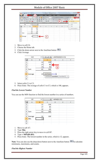 Module of Office 2007 Basic




   1.   Move to cell C6.
   2.   Choose the Home tab.
   3.   Click the down arrow next to the AutoSum button         .
   4.   Click Average.




   5. Select cells C1 to C3.
   6. Press Enter. The average of cells C1 to C3, which is 100, appears.

Find the Lowest Number

You can use the MIN function to find the lowest number in a series of numbers.




   1.   Move to cell A7.
   2.   Type Min.
   3.   Press the right arrow key to move to cell B7.
   4.   Type = MIN(B1:B3).
   5.   Press Enter. The lowest number in the series, which is 12, appears.

Note: You can also use the drop-down button next to the AutoSum button        to calculate
minimums, maximums, and counts.

Find the Highest Number

                                                                                       Page 105
 