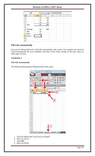 Module of Office 2007 Basic




Fill Cells Automatically

You can use Microsoft Excel to fill cells automatically with a series. For example, you can have
Excel automatically fill your worksheet with days of the week, months of the year, years, or
other types of series.

EXERCISE 2

Fill Cells Automatically

The following demonstrates filling the days of the week:




   1.   Click the Sheet2 tab. Excel moves to Sheet2.
   2.   Move to cell A1.
   3.   Type Sun.
   4.   Move to cell B1.

                                                                                       Page 107
 