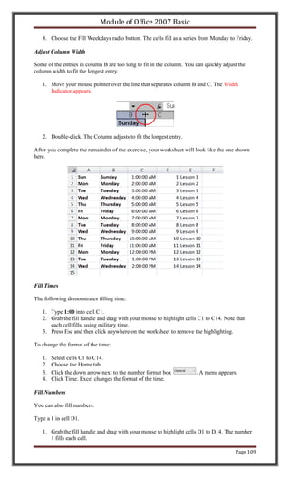 Module of Office 2007 Basic

   8. Choose the Fill Weekdays radio button. The cells fill as a series from Monday to Friday.

Adjust Column Width

Some of the entries in column B are too long to fit in the column. You can quickly adjust the
column width to fit the longest entry.

   1. Move your mouse pointer over the line that separates column B and C. The Width
      Indicator appears.




   2. Double-click. The Column adjusts to fit the longest entry.

After you complete the remainder of the exercise, your worksheet will look like the one shown
here.




Fill Times

The following demonstrates filling time:

   1. Type 1:00 into cell C1.
   2. Grab the fill handle and drag with your mouse to highlight cells C1 to C14. Note that
      each cell fills, using military time.
   3. Press Esc and then click anywhere on the worksheet to remove the highlighting.

To change the format of the time:

   1.   Select cells C1 to C14.
   2.   Choose the Home tab.
   3.   Click the down arrow next to the number format box             . A menu appears.
   4.   Click Time. Excel changes the format of the time.

Fill Numbers

You can also fill numbers.

Type a 1 in cell D1.

   1. Grab the fill handle and drag with your mouse to highlight cells D1 to D14. The number
      1 fills each cell.

                                                                                        Page 109
 