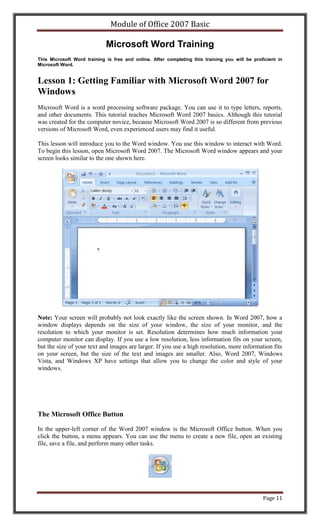 Module of Office 2007 Basic

                             Microsoft Word Training
This Microsoft Word training is free and online. After completing this training you will be proficient in
Microsoft Word.


Lesson 1: Getting Familiar with Microsoft Word 2007 for
Windows
Microsoft Word is a word processing software package. You can use it to type letters, reports,
and other documents. This tutorial teaches Microsoft Word 2007 basics. Although this tutorial
was created for the computer novice, because Microsoft Word 2007 is so different from previous
versions of Microsoft Word, even experienced users may find it useful.

This lesson will introduce you to the Word window. You use this window to interact with Word.
To begin this lesson, open Microsoft Word 2007. The Microsoft Word window appears and your
screen looks similar to the one shown here.




Note: Your screen will probably not look exactly like the screen shown. In Word 2007, how a
window displays depends on the size of your window, the size of your monitor, and the
resolution to which your monitor is set. Resolution determines how much information your
computer monitor can display. If you use a low resolution, less information fits on your screen,
but the size of your text and images are larger. If you use a high resolution, more information fits
on your screen, but the size of the text and images are smaller. Also, Word 2007, Windows
Vista, and Windows XP have settings that allow you to change the color and style of your
windows.




The Microsoft Office Button

In the upper-left corner of the Word 2007 window is the Microsoft Office button. When you
click the button, a menu appears. You can use the menu to create a new file, open an existing
file, save a file, and perform many other tasks.




                                                                                                Page 11
 