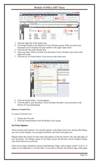 Module of Office 2007 Basic




   3. Click the right side of the header area.
   4. Click Page Number in the Header & Footer Elements group. When you print your
      document, Excel will place the page number in the upper-right corner.
   5. Click the left side of the Header area.
   6. Type your name. When you print your document, Excel will place your name in the
      upper-left corner.
   7. Click the Go To Footer button. Excel moves to the footer area.




   8. Click the Footer button. A menu appears.
   9. Click the path to your document. Excel will place the path to your document at the
      bottom of every printed page.

Return to Normal View

To return to Normal view:

   1. Choose the View tab.
   2. Click the Normal button in the Workbook Views group.

Set Print Options

There are many print options. You set print options on the Page Layout tab. Among other things,
you can set your margins, set your page orientation, and select your paper size.

Margins define the amount of white space that appears on the top, bottom, left, and right edges of
your document. The Margin option on the Page Layout tab provides several standard margin
sizes from which you can choose.

There are two page orientations: portrait and landscape. Paper, such as paper sized 8 1/2 by 11, is
longer on one edge than it is on the other. If you print in Portrait, the shortest edge of the paper


                                                                                          Page 111
 