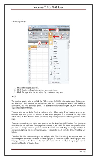 Module of Office 2007 Basic




Set the Paper Size




   1. Choose the Page Layout tab.
   2. Click Size in the Page Setup group. A menu appears.
   3. Click the paper size you are using. Excel sets your page size.

Print

The simplest way to print is to click the Office button, highlight Print on the menu that appears,
and then click Quick Print in the Preview and Print the Document pane. Dotted lines appear on
your screen, and your document prints. The dotted lines indicate the right, left, top, and bottom
edges of your printed pages.

You can also use the Print Preview option to print. When using Print Preview, you can see
onscreen how your printed document will look when you print it. If you click the Page Setup
button while in Print Preview mode, you can set page settings such as centering your data on the
page.

If your document is several pages long, you can use the Next Page and Previous Page buttons to
move forward and backward through your document. If you check the Show Margins check box,
you will see margin lines on your document. You can click and drag the margin markers to
increase or decrease the size of your margins. To return to Excel, click the Close Print Preview
button.

You click the Print button when you are ready to print. The Print dialog box appears. You can
choose to print the entire worksheet or specific pages. If you want to print specific pages, enter
the page numbers in the From and To fields. You can enter the number of copies you want to
print in the Number of Copies field.



                                                                                         Page 113
 