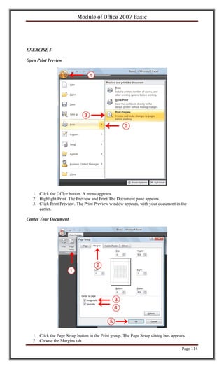 Module of Office 2007 Basic




EXERCISE 5

Open Print Preview




   1. Click the Office button. A menu appears.
   2. Highlight Print. The Preview and Print The Document pane appears.
   3. Click Print Preview. The Print Preview window appears, with your document in the
      center.

Center Your Document




   1. Click the Page Setup button in the Print group. The Page Setup dialog box appears.
   2. Choose the Margins tab.
                                                                                     Page 114
 