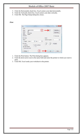 Module of Office 2007 Basic

   3. Click the Horizontally check box. Excel centers your data horizontally.
   4. Click the Vertically check box. Excel centers your data vertically.
   5. Click OK. The Page Setup dialog box closes.



Print




   1. Click the Print button. The Print dialog box appears.
   2. Click the down arrow next to the name field and select the printer to which you want to
      print.
   3. Click OK. Excel sends your worksheet to the printer.




                                                                                      Page 115
 