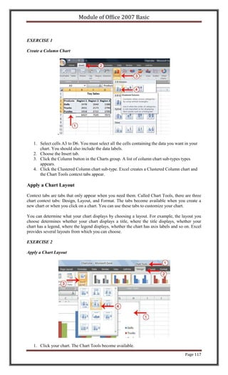 Module of Office 2007 Basic


EXERCISE 1

Create a Column Chart




                 .

   1. Select cells A3 to D6. You must select all the cells containing the data you want in your
      chart. You should also include the data labels.
   2. Choose the Insert tab.
   3. Click the Column button in the Charts group. A list of column chart sub-types types
      appears.
   4. Click the Clustered Column chart sub-type. Excel creates a Clustered Column chart and
      the Chart Tools context tabs appear.

Apply a Chart Layout

Context tabs are tabs that only appear when you need them. Called Chart Tools, there are three
chart context tabs: Design, Layout, and Format. The tabs become available when you create a
new chart or when you click on a chart. You can use these tabs to customize your chart.

You can determine what your chart displays by choosing a layout. For example, the layout you
choose determines whether your chart displays a title, where the title displays, whether your
chart has a legend, where the legend displays, whether the chart has axis labels and so on. Excel
provides several layouts from which you can choose.

EXERCISE 2

Apply a Chart Layout




   1. Click your chart. The Chart Tools become available.
                                                                                        Page 117
 