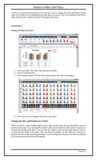 Module of Office 2007 Basic

A style is a set of formatting options. You can use a style to change the color and format of your
chart. Excel 2007 has several predefined styles that you can use. They are numbered from left to
right, starting with 1, which is located in the upper-left corner.



EXERCISE 5

Change the Style of a Chart




   1. Click your chart. The Chart Tools become available.
   2. Choose the Design tab.
   3. Click the More button in the Chart Styles group. The chart styles appear.




   4. Click Style 42. Excel applies the style to your chart.

Change the Size and Position of a Chart

When you click a chart, handles appear on the right and left sides, the top and bottom, and the
corners of the chart. You can drag the handles on the top and bottom of the chart to increase or
decrease the height of the chart. You can drag the handles on the left and right sides to increase
or decrease the width of the chart. You can drag the handles on the corners to increase or
decrease the size of the chart proportionally. You can change the position of a chart by clicking
on an unused area of the chart and dragging.




                                                                                         Page 119
 