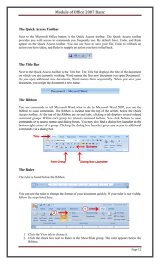 Module of Office 2007 Basic



The Quick Access Toolbar

Next to the Microsoft Office button is the Quick Access toolbar. The Quick Access toolbar
provides you with access to commands you frequently use. By default Save, Undo, and Redo
appear on the Quick Access toolbar. You can use Save to save your file, Undo to rollback an
action you have taken, and Redo to reapply an action you have rolled back.




The Title Bar

Next to the Quick Access toolbar is the Title bar. The Title bar displays the title of the document
on which you are currently working. Word names the first new document you open Document1.
As you open additional new documents, Word names them sequentially. When you save your
document, you assign the document a new name.




The Ribbon

You use commands to tell Microsoft Word what to do. In Microsoft Word 2007, you use the
Ribbon to issue commands. The Ribbon is located near the top of the screen, below the Quick
Access toolbar. At the top of the Ribbon are several tabs; clicking a tab displays several related
command groups. Within each group are related command buttons. You click buttons to issue
commands or to access menus and dialog boxes. You may also find a dialog box launcher in the
bottom-right corner of a group. Clicking the dialog box launcher gives you access to additional
commands via a dialog box.




The Ruler

The ruler is found below the Ribbon.




You can use the ruler to change the format of your document quickly. If your ruler is not visible,
follow the steps listed here:




   1. Click the View tab to choose it.
   2. Click the check box next to Ruler in the Show/Hide group. The ruler appears below the
      Ribbon.

                                                                                           Page 12
 