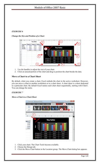 Module of Office 2007 Basic




EXERCISE 6

Change the Size and Position of a Chart




   1. Use the handles to adjust the size of your chart.
   2. Click an unused portion of the chart and drag to position the chart beside the data.

Move a Chart to a Chart Sheet

By default, when you create a chart, Excel embeds the chart in the active worksheet. However,
you can move a chart to another worksheet or to a chart sheet. A chart sheet is a sheet dedicated
to a particular chart. By default Excel names each chart sheet sequentially, starting with Chart1.
You can change the name.

EXERCISE 7

Move a Chart to a Chart Sheet




   1. Click your chart. The Chart Tools become available.
   2. Choose the Design tab.
   3. Click the Move Chart button in the Location group. The Move Chart dialog box appears.


                                                                                         Page 120
 