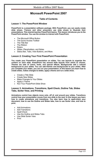 Module of Office 2007 Basic

                      Microsoft PowerPoint 2007
                                 Table of Contents

Lesson 1: The PowerPoint Window

PowerPoint is a presentation software package. With PowerPoint, you can easily create
slide shows. Trainers and other presenters use slide shows to illustrate their
presentations. This tutorial teaches PowerPoint basics. This lesson introduces you to the
PowerPoint window. You use the window to interact with PowerPoint.

      The Microsoft Office Button
      The Quick Access Toolbar
      The Title Bar
      The Ribbon
      Rulers
      Slides, Placeholders, and Notes
      Status Bar, Tabs, View Buttons, and More

Lesson 2: Creating Your First PowerPoint Presentation

You create your PowerPoint presentation on slides. You use layouts to organize the
content on each slide. PowerPoint has several slide layouts from which to choose.
Themes are sets of colors, fonts, and special effects. Backgrounds add a colored
background to your slides. You can add themes and backgrounds to your slides. After
you complete your slides, you can run your presentation. In this lesson you learn how to
create slides, makes changes to slides, apply a theme and run a slide show.

      Create a Title Slide
      Create New Slides
      Make Changes to Your Slides
      Apply a Theme
      Run Your PowerPoint Slide Show

Lesson 3: Animations, Transitions, Spell Check, Outline Tab, Slides
Tabs, Sorter View, and Printing
Animations control how objects move onto, off of, and around your slides. Transitions
control how your presentation moves from one slide to the next. In this lesson you learn
how to create animations and transitions. You also learn how to spell-check your
document, how to use the Outline and Slides tabs, how to use Sorter view, and how to
print.

      Add Animations
      Add Transitions
      Spell Check
      Use the Outline and Slides Tabs
      Use Slide Sorter View
      Print




                                                                                Page 123
 