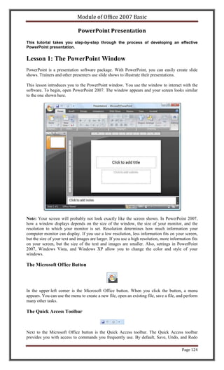 Module of Office 2007 Basic

                              PowerPoint Presentation
This tutorial takes you step-by-step through the process of developing an effective
PowerPoint presentation.


Lesson 1: The PowerPoint Window
PowerPoint is a presentation software package. With PowerPoint, you can easily create slide
shows. Trainers and other presenters use slide shows to illustrate their presentations.

This lesson introduces you to the PowerPoint window. You use the window to interact with the
software. To begin, open PowerPoint 2007. The window appears and your screen looks similar
to the one shown here.




Note: Your screen will probably not look exactly like the screen shown. In PowerPoint 2007,
how a window displays depends on the size of the window, the size of your monitor, and the
resolution to which your monitor is set. Resolution determines how much information your
computer monitor can display. If you use a low resolution, less information fits on your screen,
but the size of your text and images are larger. If you use a high resolution, more information fits
on your screen, but the size of the text and images are smaller. Also, settings in PowerPoint
2007, Windows Vista, and Windows XP allow you to change the color and style of your
windows.

The Microsoft Office Button




In the upper-left corner is the Microsoft Office button. When you click the button, a menu
appears. You can use the menu to create a new file, open an existing file, save a file, and perform
many other tasks.

The Quick Access Toolbar



Next to the Microsoft Office button is the Quick Access toolbar. The Quick Access toolbar
provides you with access to commands you frequently use. By default, Save, Undo, and Redo

                                                                                          Page 124
 