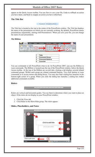 Module of Office 2007 Basic

appear on the Quick Access toolbar. You use Save to save your file, Undo to rollback an action
you have taken, and Redo to reapply an action you have rolled back.

The Title Bar



The Title bar is located at the top in the center of the PowerPoint window. The Title bar displays
the name of the presentation on which you are currently working. By default, PowerPoint names
presentations sequentially, starting with Presentation1. When you save your file, you can change
the name of your presentation.

The Ribbon




                                 1    Tabs
                                 2    Command Group
                                 3    Command Buttons
                                 4    Launcher


You use commands to tell PowerPoint what to do. In PowerPoint 2007, you use the Ribbon to
issue commands. The Ribbon is located near the top of the PowerPoint window, below the Quick
Access toolbar. At the top of the Ribbon are several tabs; clicking a tab displays several related
command groups. Within each group are related command buttons. You click buttons to issue
commands or to access menus and dialog boxes. You may also find a dialog box launcher in the
bottom-right corner of a group. When you click the dialog box launcher, a dialog box makes
additional commands available.

Rulers



Rulers are vertical and horizontal guides. You use them to determine where you want to place an
object. If the rulers do not display in your PowerPoint window:

   1. Click the View tab.
   2. Click Ruler in the Show/Hide group. The rulers appear.

Slides, Placeholders, and Notes




                                                                                        Page 125
 