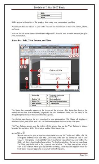 Module of Office 2007 Basic

                                   1     Slide
                                   2     Placeholders
                                   3     Notes


Slides appear in the center of the window. You create your presentation on slides.

Placeholders hold the objects in your slide. You can use placeholders to hold text, clip art, charts,
and more.

You can use the notes area to creates notes to yourself. You can refer to these notes as you give
your presentation.

Status Bar, Tabs, View Buttons, and More




                            Status Bar          6   Vertical & Horizontal
                        1
                                                    Splitter Bars
                        2   Outline Tab         7   Minimize Button
                        3   Slides Tab          8   Maximize/Restore Button
                        4   View Buttons        9   Close Button
                        5   Zoom


The Status bar generally appears at the bottom of the window. The Status bar displays the
number of the slide that is currently displayed, the total number of slides, and the name of the
design template in use or the name of the background.

The Outline tab displays the text contained in your presentation. The Slides tab displays a
thumbnail of all your slides. You click the thumbnail to view the slide in the Slide pane.

The View buttons appear near the bottom of the screen. You use the View buttons to change
between Normal view, Slider Sorter view, and the Slide Show view.

Normal View
      Normal view splits your screen into three major sections: the Outline and Slides tabs, the
      Slide pane, and the Notes area. The Outline and Slides tabs are on the left side of your
      window. They enable you to shift between two different ways of viewing your slides. The
      Slides tab shows thumbnails of your slides. The Outline tab shows the text on your slides.
      The Slide pane is located in the center of your window. The Slide pane shows a large
      view of the slide on which you are currently working. The Notes area appears below the
      Slide pane. You can type notes to yourself on the Notes area.


                                                                                           Page 126
 