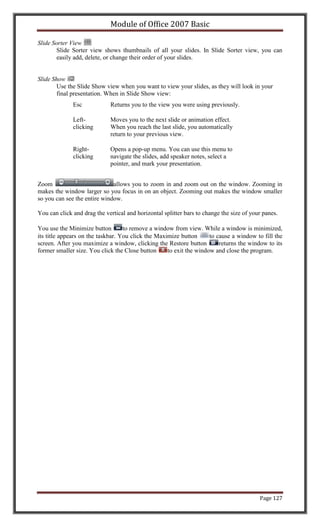 Module of Office 2007 Basic

Slide Sorter View
        Slide Sorter view shows thumbnails of all your slides. In Slide Sorter view, you can
        easily add, delete, or change their order of your slides.


Slide Show
        Use the Slide Show view when you want to view your slides, as they will look in your
        final presentation. When in Slide Show view:
              Esc            Returns you to the view you were using previously.

              Left-          Moves you to the next slide or animation effect.
              clicking       When you reach the last slide, you automatically
                             return to your previous view.

              Right-         Opens a pop-up menu. You can use this menu to
              clicking       navigate the slides, add speaker notes, select a
                             pointer, and mark your presentation.


Zoom                          allows you to zoom in and zoom out on the window. Zooming in
makes the window larger so you focus in on an object. Zooming out makes the window smaller
so you can see the entire window.

You can click and drag the vertical and horizontal splitter bars to change the size of your panes.

You use the Minimize button        to remove a window from view. While a window is minimized,
its title appears on the taskbar. You click the Maximize button      to cause a window to fill the
screen. After you maximize a window, clicking the Restore button         returns the window to its
former smaller size. You click the Close button     to exit the window and close the program.




                                                                                          Page 127
 
