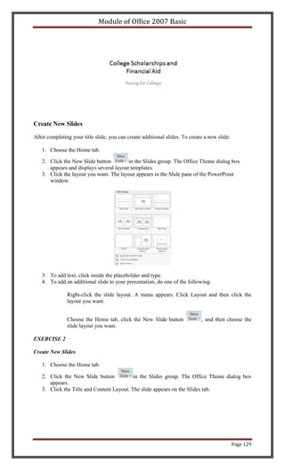 Module of Office 2007 Basic




Create New Slides

After completing your title slide, you can create additional slides. To create a new slide:

   1. Choose the Home tab.

   2. Click the New Slide button         in the Slides group. The Office Theme dialog box
      appears and displays several layout templates.
   3. Click the layout you want. The layout appears in the Slide pane of the PowerPoint
      window.




   3. To add text, click inside the placeholder and type.
   4. To add an additional slide to your presentation, do one of the following:

               Right-click the slide layout. A menu appears. Click Layout and then click the
               layout you want.


               Choose the Home tab, click the New Slide button               , and then choose the
               slide layout you want.

EXERCISE 2

Create New Slides

   1. Choose the Home tab.

   2. Click the New Slide button           in the Slides group. The Office Theme dialog box
      appears.
   3. Click the Title and Content Layout. The slide appears on the Slides tab.




                                                                                              Page 129
 