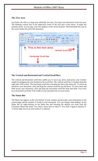 Module of Office 2007 Basic



The Text Area

Just below the ruler is a large area called the text area. You type your document in the text area.
The blinking vertical line in the upper-left corner of the text area is the cursor. It marks the
insertion point. As you type, your text displays at the cursor location. The horizontal line next to
the cursor marks the end of the document.




The Vertical and Horizontal and Vertical Scroll Bars

The vertical and horizontal scroll bars enable you to move up, down, and across your window
simply by dragging the icon located on the scroll bar. The vertical scroll bar is located along the
right side of the screen. The horizontal scroll bar is located just above the status bar. To move up
and down your document, click and drag the vertical scroll bar up and down. To move back and
forth across your document, click and drag the horizontal scroll bar back and forth. You won't
see a horizontal scroll bar if the width of your document fits on your screen.

The Status Bar

The Status bar appears at the very bottom of your window and provides such information as the
current page and the number of words in your document. You can change what displays on the
Status bar by right-clicking on the Status bar and selecting the options you want from the
Customize Status Bar menu. You click a menu item to select it. You click it again to deselect it.
A check mark next to an item means it is selected.




                                                                                            Page 13
 