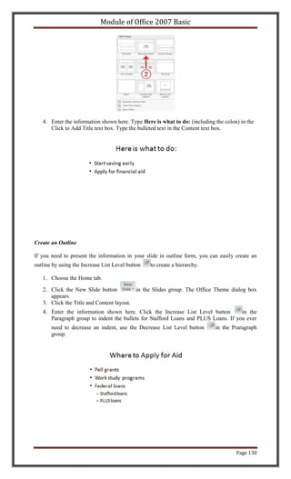 Module of Office 2007 Basic




   4. Enter the information shown here. Type Here is what to do: (including the colon) in the
      Click to Add Title text box. Type the bulleted text in the Content text box.




Create an Outline

If you need to present the information in your slide in outline form, you can easily create an
outline by using the Increase List Level button   to create a hierarchy.

   1. Choose the Home tab.

   2. Click the New Slide button          in the Slides group. The Office Theme dialog box
      appears.
   3. Click the Title and Content layout.
   4. Enter the information shown here. Click the Increase List Level button        in the
      Paragraph group to indent the bullets for Stafford Loans and PLUS Loans. If you ever
       need to decrease an indent, use the Decrease List Level button       in the Praragraph
       group.




                                                                                     Page 130
 
