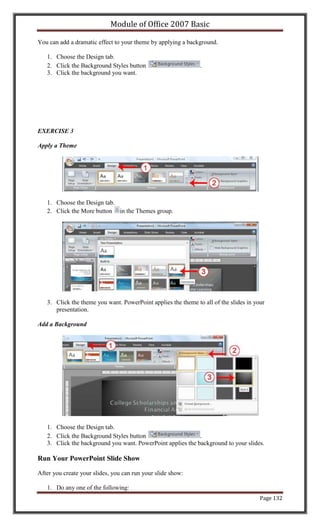 Module of Office 2007 Basic

You can add a dramatic effect to your theme by applying a background.

   1. Choose the Design tab.
   2. Click the Background Styles button                       .
   3. Click the background you want.




EXERCISE 3

Apply a Theme




   1. Choose the Design tab.
   2. Click the More button in the Themes group.




   3. Click the theme you want. PowerPoint applies the theme to all of the slides in your
      presentation.

Add a Background




   1. Choose the Design tab.
   2. Click the Background Styles button                     .
   3. Click the background you want. PowerPoint applies the background to your slides.

Run Your PowerPoint Slide Show

After you create your slides, you can run your slide show:

   1. Do any one of the following:
                                                                                       Page 132
 
