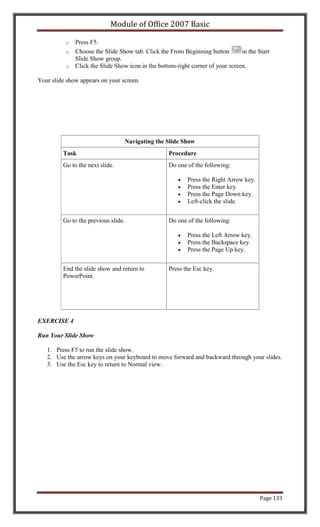 Module of Office 2007 Basic

          o   Press F5.
          o   Choose the Slide Show tab. Click the From Beginning button        in the Start
              Slide Show group.
          o   Click the Slide Show icon in the bottom-right corner of your screen.

Your slide show appears on your screen.




                                     Navigating the Slide Show
         Task                                       Procedure
         Go to the next slide.                      Do one of the following:

                                                           Press the Right Arrow key.
                                                           Press the Enter key.
                                                           Press the Page Down key.
                                                           Left-click the slide.


         Go to the previous slide.                  Do one of the following:

                                                           Press the Left Arrow key.
                                                           Press the Backspace key.
                                                           Press the Page Up key.


         End the slide show and return to           Press the Esc key.
         PowerPoint.




EXERCISE 4

Run Your Slide Show

   1. Press F5 to run the slide show.
   2. Use the arrow keys on your keyboard to move forward and backward through your slides.
   3. Use the Esc key to return to Normal view.




                                                                                        Page 133
 