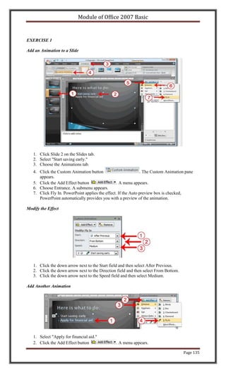 Module of Office 2007 Basic


EXERCISE 1

Add an Animation to a Slide




   1. Click Slide 2 on the Slides tab.
   2. Select "Start saving early."
   3. Choose the Animations tab.
   4. Click the Custom Animation button                        . The Custom Animation pane
      appears.
   5. Click the Add Effect button                 . A menu appears.
   6. Choose Entrance. A submenu appears.
   7. Click Fly In. PowerPoint applies the effect. If the Auto preview box is checked,
      PowerPoint automatically provides you with a preview of the animation.

Modify the Effect




   1. Click the down arrow next to the Start field and then select After Previous.
   2. Click the down arrow next to the Direction field and then select From Bottom.
   3. Click the down arrow next to the Speed field and then select Medium.

Add Another Animation




   1. Select "Apply for financial aid."
   2. Click the Add Effect button               . A menu appears.

                                                                                      Page 135
 
